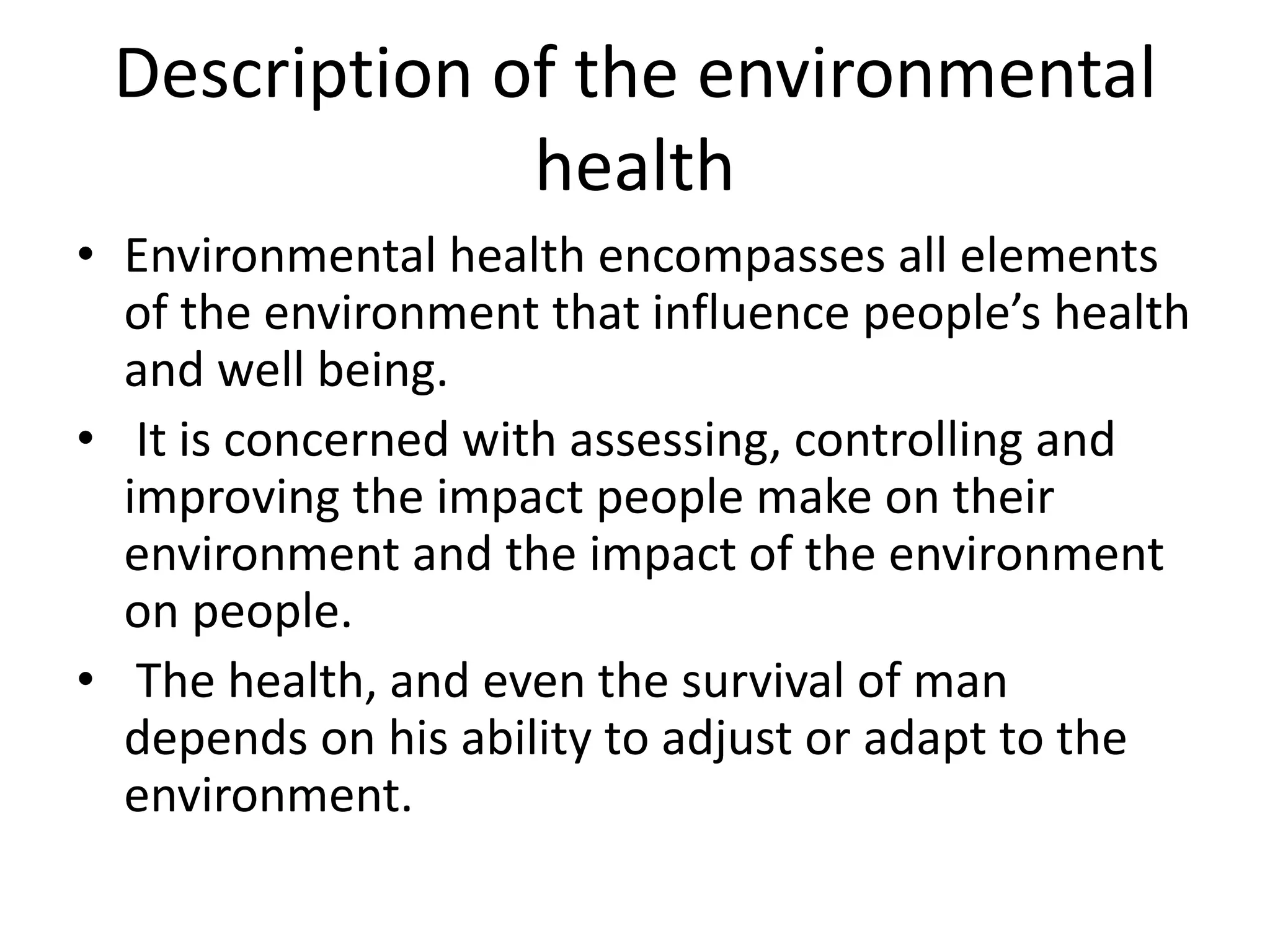 Description of the environmental
health
• Environmental health encompasses all elements
of the environment that influence people’s health
and well being.
• It is concerned with assessing, controlling and
improving the impact people make on their
environment and the impact of the environment
on people.
• The health, and even the survival of man
depends on his ability to adjust or adapt to the
environment.
 