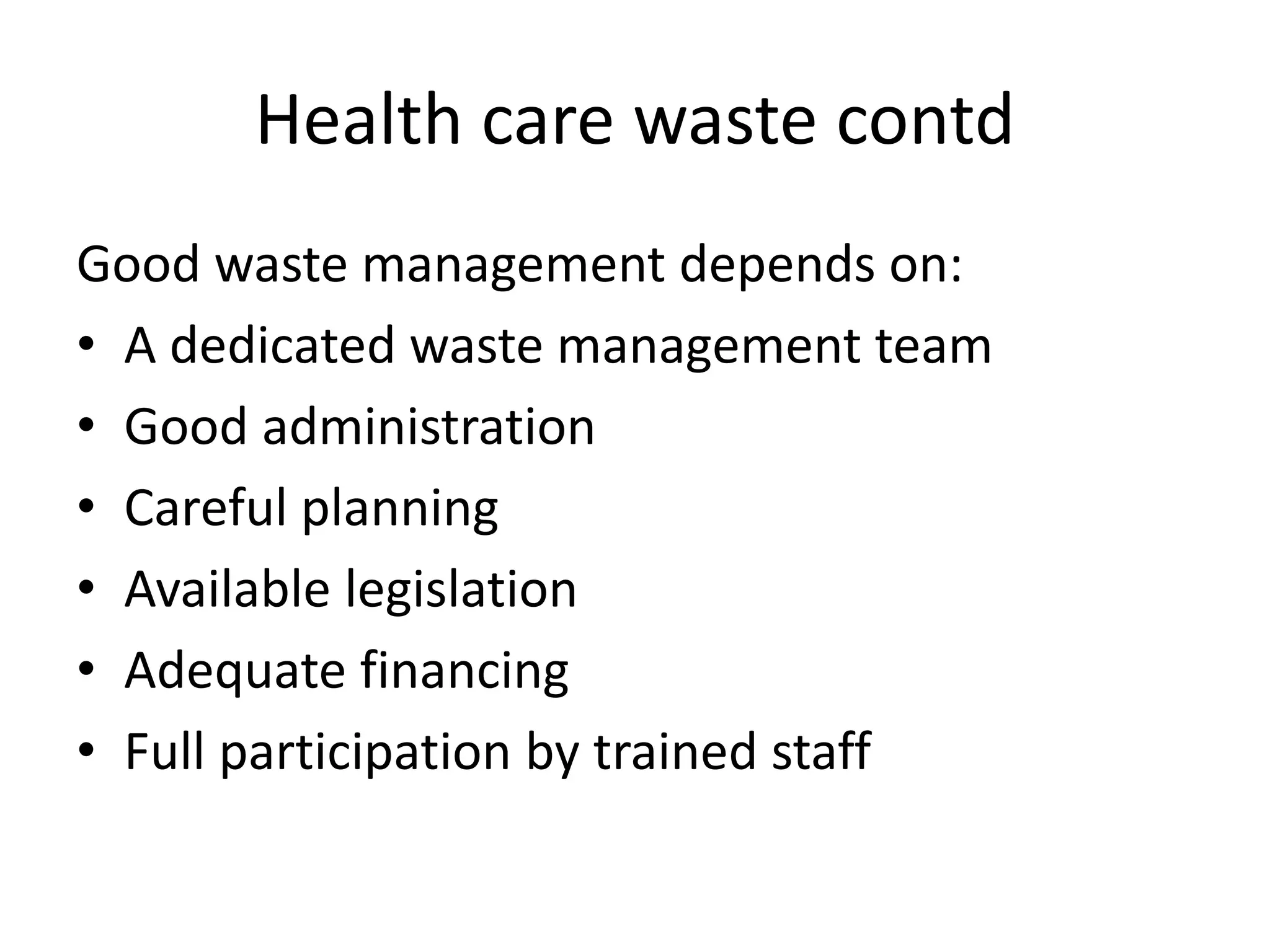 Health care waste contd
Good waste management depends on:
• A dedicated waste management team
• Good administration
• Careful planning
• Available legislation
• Adequate financing
• Full participation by trained staff
 