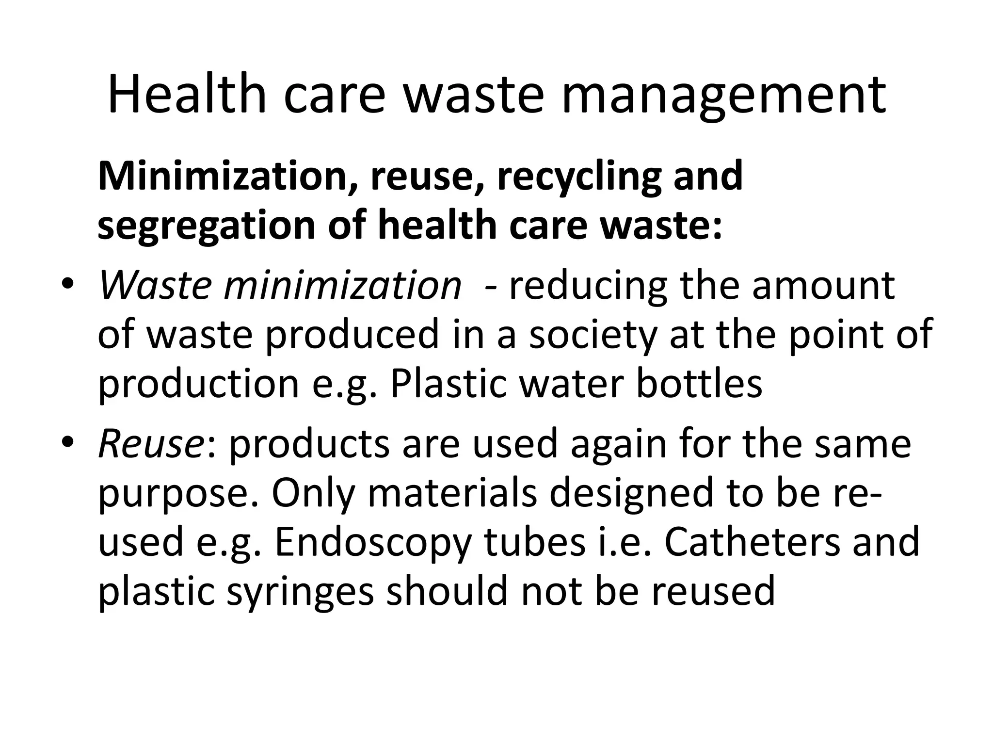 Health care waste management
Minimization, reuse, recycling and
segregation of health care waste:
• Waste minimization - reducing the amount
of waste produced in a society at the point of
production e.g. Plastic water bottles
• Reuse: products are used again for the same
purpose. Only materials designed to be re-
used e.g. Endoscopy tubes i.e. Catheters and
plastic syringes should not be reused
 