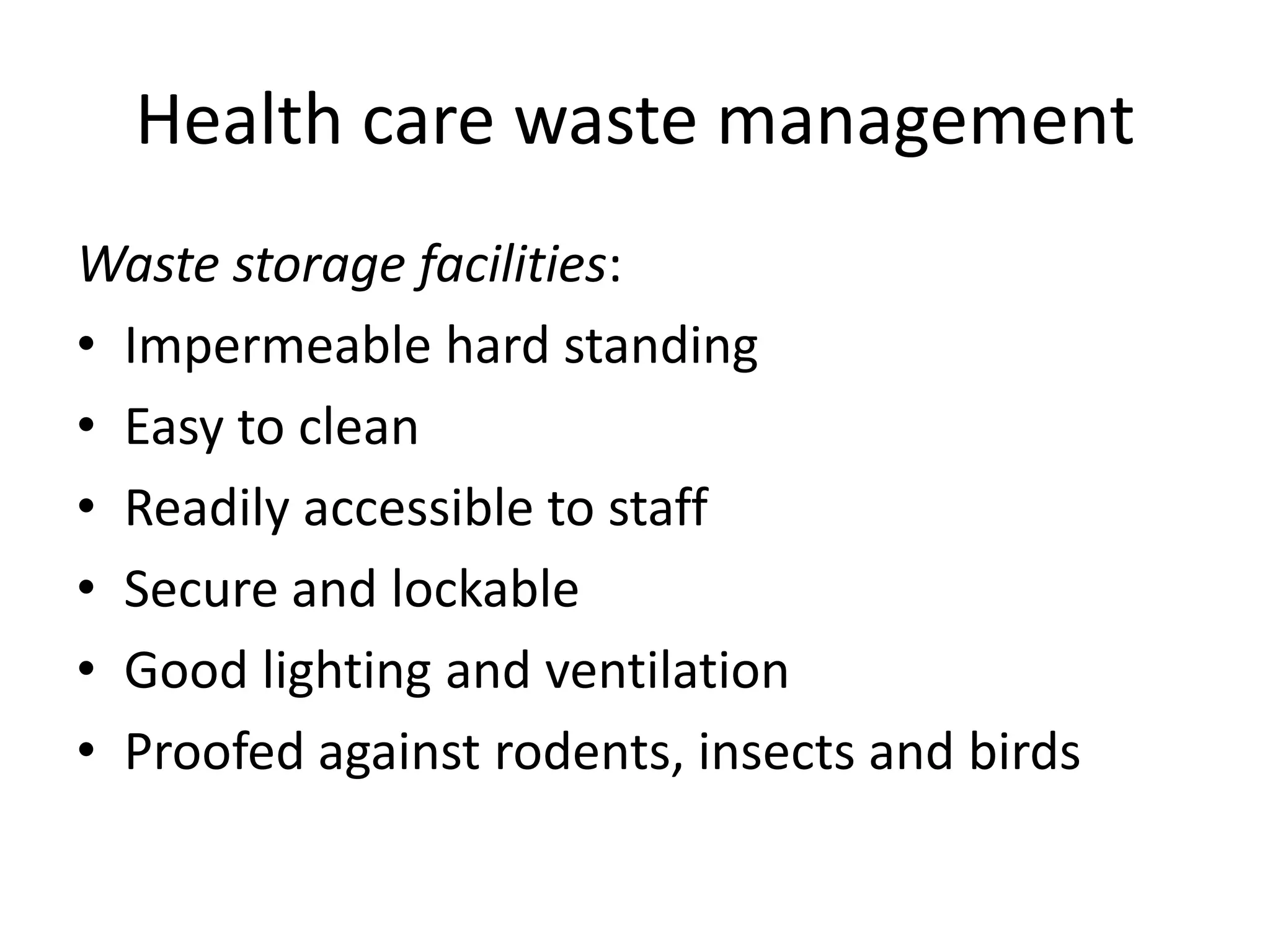Health care waste management
Waste storage facilities:
• Impermeable hard standing
• Easy to clean
• Readily accessible to staff
• Secure and lockable
• Good lighting and ventilation
• Proofed against rodents, insects and birds
 