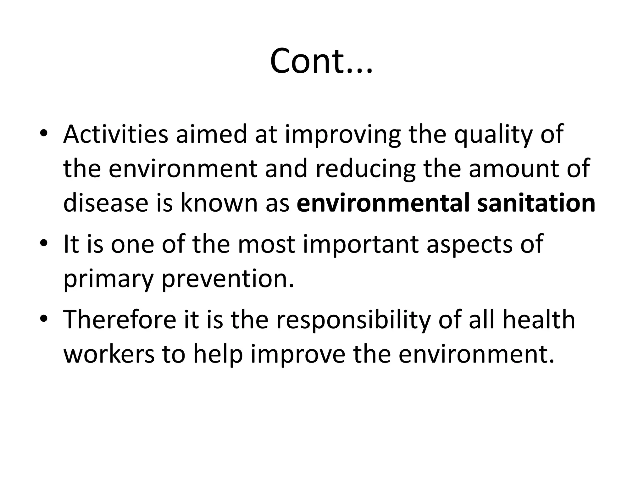 Cont...
• Activities aimed at improving the quality of
the environment and reducing the amount of
disease is known as environmental sanitation
• It is one of the most important aspects of
primary prevention.
• Therefore it is the responsibility of all health
workers to help improve the environment.
 
