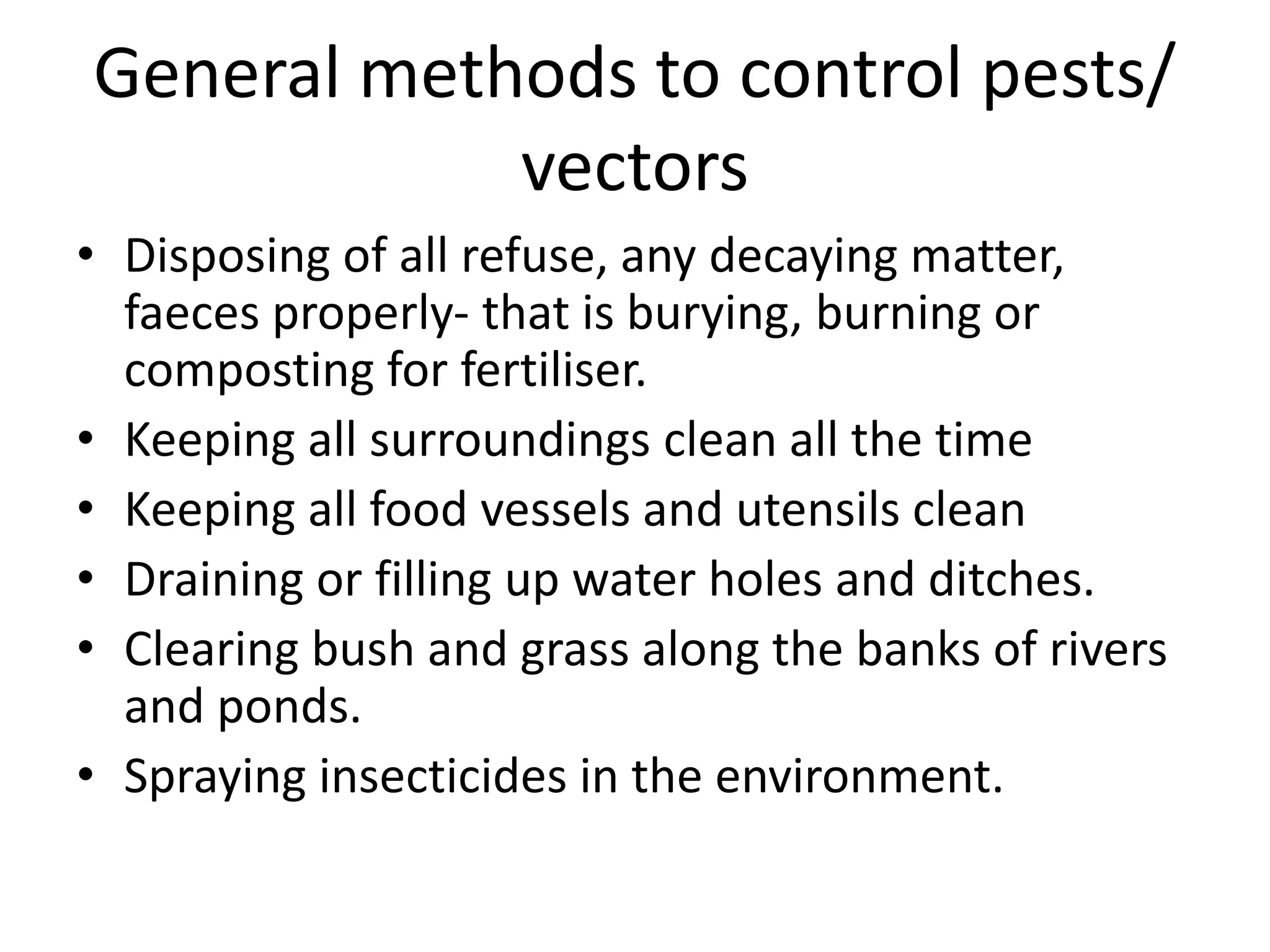 General methods to control pests/
vectors
• Disposing of all refuse, any decaying matter,
faeces properly- that is burying, burning or
composting for fertiliser.
• Keeping all surroundings clean all the time
• Keeping all food vessels and utensils clean
• Draining or filling up water holes and ditches.
• Clearing bush and grass along the banks of rivers
and ponds.
• Spraying insecticides in the environment.
 