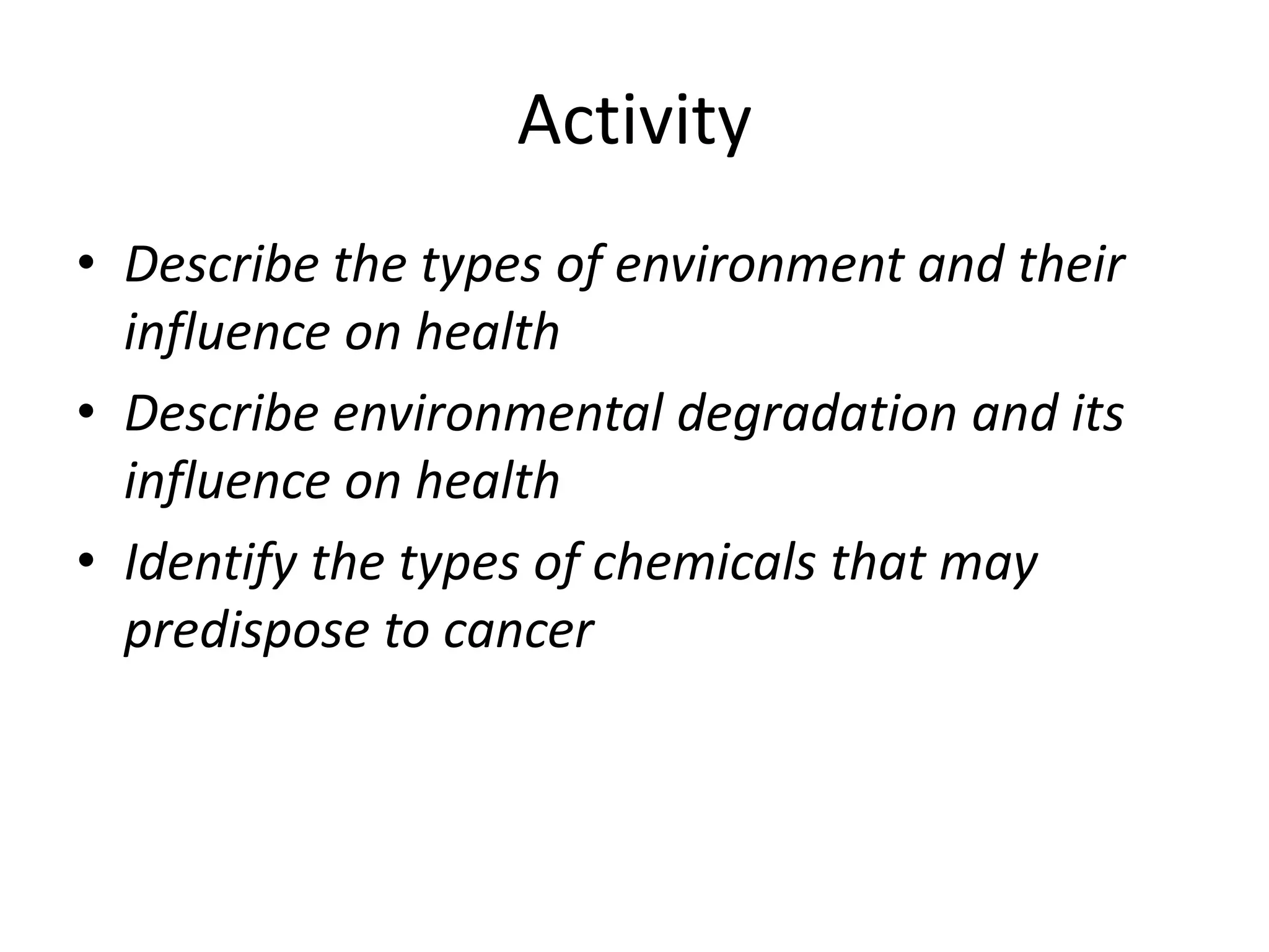 Activity
• Describe the types of environment and their
influence on health
• Describe environmental degradation and its
influence on health
• Identify the types of chemicals that may
predispose to cancer
 