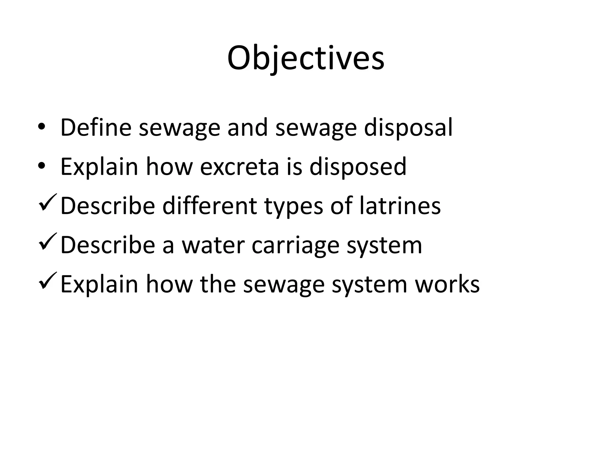 Objectives
• Define sewage and sewage disposal
• Explain how excreta is disposed
Describe different types of latrines
Describe a water carriage system
Explain how the sewage system works
 