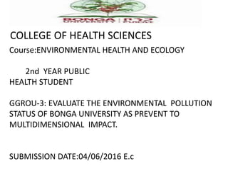 COLLEGE OF HEALTH SCIENCES
Course:ENVIRONMENTAL HEALTH AND ECOLOGY
2nd YEAR PUBLIC
HEALTH STUDENT
GGROU-3: EVALUATE THE ENVIRONMENTAL POLLUTION
STATUS OF BONGA UNIVERSITY AS PREVENT TO
MULTIDIMENSIONAL IMPACT.
SUBMISSION DATE:04/06/2016 E.c
 