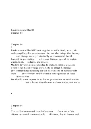 Environmental Health
Chapter 14
Chapter 14
*
Environmental HealthPlanet supplies us with: food, water, air,
and everything that sustains our life, but also things that destroy
and disrupt societyHistorically environmental health
focused on preventing infectious diseases spread by water,
waste, food, rodents, and insects
Modern day definition expanded to include chronic diseases
Technology has increased our ability to affect & damage
environmentEncompassing all the interactions of humans with
their environment and the health consequences of these
interactions
We should want to pass on to future generations an environment
that is better than the one we have today, not worse
*
Chapter 14
*
Classic Environmental Health Concerns Grew out of the
efforts to control communicable diseases, due to insects and
 