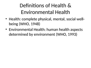 Definitions of Health &
Environmental Health
• Health: complete physical, mental, social well-
being (WHO, 1948)
• Environmental Health: human health aspects
determined by environment (WHO, 1993)
 