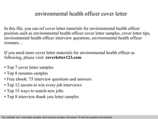 environmental health officer cover letter 
In this file, you can ref cover letter materials for environmental health officer 
position such as environmental health officer cover letter samples, cover letter tips, 
environmental health officer interview questions, environmental health officer 
resumes… 
If you need more cover letter materials for environmental health officer as 
following, please visit: coverletter123.com 
• Top 7 cover letter samples 
• Top 8 resumes samples 
• Free ebook: 75 interview questions and answers 
• Top 12 secrets to win every job interviews 
• Top 15 ways to search new jobs 
• Top 8 interview thank you letter samples 
Top materials: top 7 cover letter samples, top 8 Interview resumes samples, questions free and ebook: answers 75 – interview free download/ questions pdf and answers 
ppt file 
 