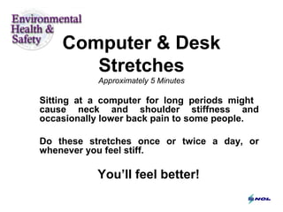 Computer & Desk
Stretches
Approximately 5 Minutes
Sitting at a computer for long periods might
cause neck and shoulder stiffness and
occasionally lower back pain to some people.
Do these stretches once or twice a day, or
whenever you feel stiff.
You’ll feel better!
 