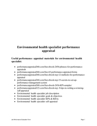Job Performance Evaluation Form Page 1
Environmental health specialist performance
appraisal
Useful performance appraisal materials for environmental health
specialist:
 performanceappraisal360.com/free-ebook-2456-phrases-for-performance-
appraisals
 performanceappraisal360.com/free-65-performance-appraisal-forms
 performanceappraisal360.com/free-ebook-top-12-methods-for-performance-
appraisal
 performanceappraisal360.com/free-ebook-top-15-secrets-to-set-up-
performance-management-system
 performanceappraisal360.com/free-ebook-2436-KPI-samples/
 performanceappraisal123.com/free-ebook-top -9-tips-to-writing-a-winning-
self-appraisal
 Environmental health specialist job description
 Environmental health specialist goals & objectives
 Environmental health specialist KPIs & KRAs
 Environmental health specialist self appraisal
 