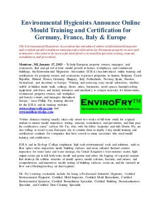 Environmental Hygienists Announce Online
Mould Training and Certification for
Germany, France, Italy & Europe
The Environmental Hygienists Association has introduced online certified mould inspector
and certified mould remediator training and certification for European property owners and
contractors who want to be successful and effective in mould inspection, testing, removal,
remediation, and prevention.
Montrose, MI, January 17, 2015 -- To help European property owners, managers, and
contractors, find and get rid of toxic mould growth in homes, workplaces, and commercial
buildings, the Environmental Hygienists Association (E.H.A.) has introduced online training and
certification for property owners and contractors to protect properties in Austria, Belgium, Czech
Republic, Finland, France, Germany, Hungary, Italy, Netherlands, Norway, Spain, Sweden,
Switzerland, and elsewhere in Europe. “Finding and removing toxic mould infestation, whether
visible or hidden inside walls, ceilings, floors, attics, basements, crawl spaces, heating/cooling
equipment and ducts, and factory inventory and machinery is a major necessity for homeowners,
commercial property owners, and workplace
and factory owners and managers throughout
Europe,” notes Phillip Fry, training director
for the E.H.A. and its training websites
www.ecology-college.com and
www.moldknowledge.com.
“Online distance training usually takes only about two weeks of full-time study for a typical
student to master mould inspection, testing, removal, remediation, and prevention, and then pass
the certification exam,” advises Mr. Fry, who, with his fellow hygienist and wife Divine Fry, are
also willing to travel to any European city to conduct their in depth, 3 day mould training and
certification seminars for companies that have several to many associates who need mould
training and certification.
E.H.A. and its Ecology College emphasize high tech environmental tools and solutions, such as
fiber optics video inspection inside building surfaces and areas, infrared thermal camera
inspection for water leaks and water damage, the United Kingdom’s best moisture meter, high
output ozone gas to kill both toxic mould and germs and odors, the fogging of a special enzyme
that destroys the cellular structure of mould spores, mould colonies, bacteria, and viruses, and
comprehensive and innovative mould testing of building surfaces, room air, and the outward air
flow out of heating/cooling air duct registers.
Mr. Fry’s training credentials include his being a Professional Industrial Hygienist, Certified
Environmental Hygienist, Certified Mold Inspector, Certified Mold Remediator, Certified
Environmental Inspector, Certified Remediation Specialist, Certified Building Decontamination
Specialist, and Certified Duct Cleaning Specialist.
 