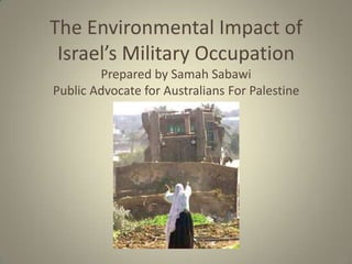 The Environmental Impact of
 Israel’s Military Occupation
        Prepared by Samah Sabawi
Public Advocate for Australians For Palestine
 