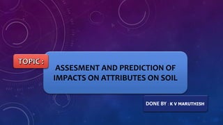 DONE BY : K V MARUTHISH
ASSESMENT AND PREDICTION OF
IMPACTS ON ATTRIBUTES ON SOIL
 