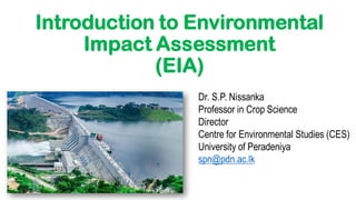 Introduction to Environmental
Impact Assessment
(EIA)
Dr. S.P. Nissanka
Professor in Crop Science
Director
Centre for Environmental Studies (CES)
University of Peradeniya
spn@pdn.ac.lk
 