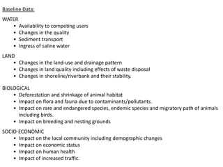 Baseline Data:
WATER
• Availability to competing users
• Changes in the quality
• Sediment transport
• Ingress of saline water
LAND
• Changes in the land-use and drainage pattern
• Changes in land quality including effects of waste disposal
• Changes in shoreline/riverbank and their stability.
BIOLOGICAL
• Deforestation and shrinkage of animal habitat
• Impact on flora and fauna due to contaminants/pollutants.
• Impact on rare and endangered species, endemic species and migratory path of animals
including birds.
• Impact on breeding and nesting grounds
SOCIO-ECONOMIC
• Impact on the local community including demographic changes
• Impact on economic status
• Impact on human health
• Impact of increased traffic.
 