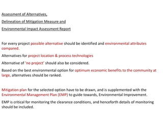 Assessment of Alternatives,
Delineation of Mitigation Measure and
Environmental Impact Assessment Report
For every project possible alternative should be identified and environmental attributes
compared.
Alternatives for project location & process technologies
Alternative of ‘no project’ should also be considered.
Based on the best environmental option for optimum economic benefits to the community at
large, alternatives should be ranked.
Mitigation plan for the selected option have to be drawn, and is supplemented with the
Environmental Management Plan (EMP) to guide towards, Environmental Improvement.
EMP is critical for monitoring the clearance conditions, and henceforth details of monitoring
should be included.
 
