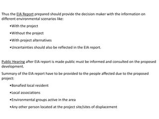 Thus the EIA Report prepared should provide the decision maker with the information on
different environmental scenarios like:
•With the project
•Without the project
•With project alternatives
•Uncertainties should also be reflected in the EIA report.
Public Hearing after EIA report is made public must be informed and consulted on the proposed
development.
Summary of the EIA report have to be provided to the people affected due to the proposed
project:
•Bonafied local resident
•Local associations
•Environmental groups active in the area
•Any other person located at the project site/sites of displacement
 