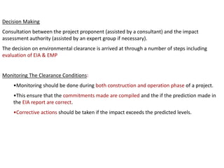 Decision Making
Consultation between the project proponent (assisted by a consultant) and the impact
assessment authority (assisted by an expert group if necessary).
The decision on environmental clearance is arrived at through a number of steps including
evaluation of EIA & EMP
Monitoring The Clearance Conditions:
•Monitoring should be done during both construction and operation phase of a project.
•This ensure that the commitments made are compiled and the if the prediction made in
the EIA report are correct.
•Corrective actions should be taken if the impact exceeds the predicted levels.
 