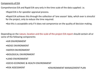 Components of EIA
Comprehensive EIA and Rapid EIA vary only in the time scale of the data supplied. i.e.
•Rapid EIA is for speedier appraisal process.
•Rapid EIA achieves this through the collection of ‘one season’ data, which ever is stressful
for the project, only to reduce the time required.
•But this is acceptable only if it does not compromise on the quality of decision making.
Depending on the nature, location and the scale of the project EIA report should contain all or
some of the following components:
•AIR ENVIRONMENT
•NOISE ENVIRONMENT
•WATER ENVIRONMENT
•BIOLOGICAL ENVIRONMENT
•LAND ENVIRONMENT
•SOCIO-ECONOMIC & HEALTH ENVIRONMENT
•RISK ASSESSMENT •ENVIRONMENT MANAGEMENT PLAN
 