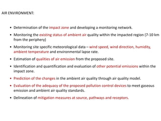 AIR ENVIRONMENT:
• Determination of the impact zone and developing a monitoring network.
• Monitoring the existing status of ambient air quality within the impacted region (7-10 km
from the periphery)
• Monitoring site specific meteorological data – wind speed, wind direction, humidity,
ambient temperature and environmental lapse rate.
• Estimation of qualities of air emission from the proposed site.
• Identification and quantification and evaluation of other potential emissions within the
impact zone.
• Prediction of the changes in the ambient air quality through air quality model.
• Evaluation of the adequacy of the proposed pollution control devices to meet gaseous
emission and ambient air quality standards.
• Delineation of mitigation measures at source, pathways and receptors.
 