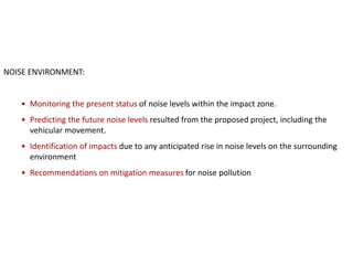 NOISE ENVIRONMENT:
• Monitoring the present status of noise levels within the impact zone.
• Predicting the future noise levels resulted from the proposed project, including the
vehicular movement.
• Identification of impacts due to any anticipated rise in noise levels on the surrounding
environment
• Recommendations on mitigation measures for noise pollution
 