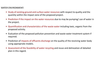 WATER ENVIRONMENT:
• Study of existing ground and surface water resources with respect to quality and the
quantity within the impact zone of the proposed project.
• Prediction if the impact on the water resources due to may be pumping/ use of water in
the project.
• Quantification and characteristics of the waste water including toxic, organic from the
proposed activity.
• Evaluation of the proposed pollution prevention and waste water treatment system if
required.
• Prediction of impacts of effluents discharge on the quality of the receiving water body
using appropriate models.
• Assessment of the feasibility of water recycling and reuse and delineation of detailed
plan in this regard.
 