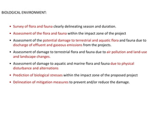 BIOLOGICAL ENVIRONMENT:
• Survey of flora and fauna clearly delineating season and duration.
• Assessment of the flora and fauna within the impact zone of the project
• Assessment of the potential damage to terrestrial and aquatic flora and fauna due to
discharge of effluent and gaseous emissions from the projects.
• Assessment of damage to terrestrial flora and fauna due to air pollution and land-use
and landscape changes.
• Assessment of damage to aquatic and marine flora and fauna due to physical
disturbance and alternations
• Prediction of biological stresses within the impact zone of the proposed project
• Delineation of mitigation measures to prevent and/or reduce the damage.
 