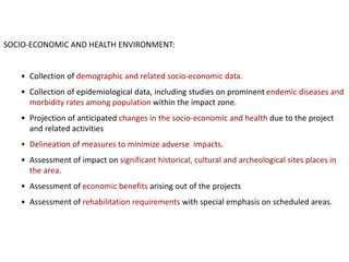 SOCIO-ECONOMIC AND HEALTH ENVIRONMENT:
• Collection of demographic and related socio-economic data.
• Collection of epidemiological data, including studies on prominent endemic diseases and
morbidity rates among population within the impact zone.
• Projection of anticipated changes in the socio-economic and health due to the project
and related activities
• Delineation of measures to minimize adverse impacts.
• Assessment of impact on significant historical, cultural and archeological sites places in
the area.
• Assessment of economic benefits arising out of the projects
• Assessment of rehabilitation requirements with special emphasis on scheduled areas.
 