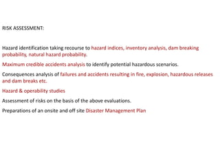 RISK ASSESSMENT:
Hazard identification taking recourse to hazard indices, inventory analysis, dam breaking
probability, natural hazard probability.
Maximum credible accidents analysis to identify potential hazardous scenarios.
Consequences analysis of failures and accidents resulting in fire, explosion, hazardous releases
and dam breaks etc.
Hazard & operability studies
Assessment of risks on the basis of the above evaluations.
Preparations of an onsite and off site Disaster Management Plan
 