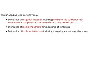 ENVIRONEMENT MANAGEMENT PLAN:
• Delineation of mitigation measures including prevention and control for each
environmental component and rehabilitation and resettlement plan.
• Delineation of monitoring scheme for compliance of conditions
• Delineation of implementation plan including scheduling and resource allocations.
 