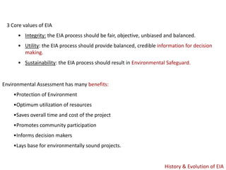 3 Core values of EIA
• Integrity: the EIA process should be fair, objective, unbiased and balanced.
• Utility: the EIA process should provide balanced, credible information for decision
making.
• Sustainability: the EIA process should result in Environmental Safeguard.
Environmental Assessment has many benefits:
•Protection of Environment
•Optimum utilization of resources
•Saves overall time and cost of the project
•Promotes community participation
•Informs decision makers
•Lays base for environmentally sound projects.
History & Evolution of EIA
 