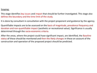 Scoping:
This stage identifies key issues and impact that should be further investigated. This stage also
defines the boundary and the time limit of the study.
It is done by consultant in consultation with the project proponent and guidance by the agency.
Quantifiable impacts are to be assessed on the basis of magnitude, prevalence frequency and
duration and non quantifiable impact (aesthetic or recreational value). Significance is usually
determined through the socio-economic criteria.
After the areas, where the project could have significant impact, are identified, the Baseline
status of these should be monitored and then the likely changes in these on account of the
construction and operation of the proposed project should be predicted.
 