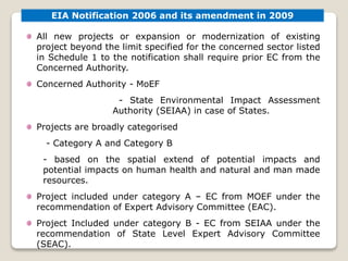 EIA Notification 2006 and its amendment in 2009
All new projects or expansion or modernization of existing
project beyond the limit specified for the concerned sector listed
in Schedule 1 to the notification shall require prior EC from the
Concerned Authority.
Concerned Authority - MoEF
- State Environmental Impact Assessment
Authority (SEIAA) in case of States.
Projects are broadly categorised
- Category A and Category B
- based on the spatial extend of potential impacts and
potential impacts on human health and natural and man made
resources.
Project included under category A – EC from MOEF under the
recommendation of Expert Advisory Committee (EAC).
Project Included under category B - EC from SEIAA under the
recommendation of State Level Expert Advisory Committee
(SEAC).
 