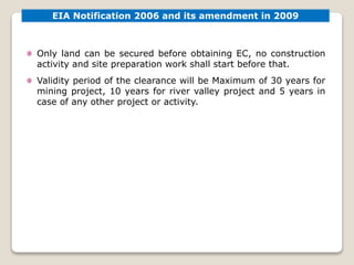 EIA Notification 2006 and its amendment in 2009
Only land can be secured before obtaining EC, no construction
activity and site preparation work shall start before that.
Validity period of the clearance will be Maximum of 30 years for
mining project, 10 years for river valley project and 5 years in
case of any other project or activity.
 