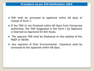 TOR shall be conveyed to applicant within 60 days of
receipt of Form I.
If the TOR Is not Finalized within 60 Days from Concerned
authorities, the TOR Suggested in the Form I by Applicant
is Deemed as Approved for EIA Study.
The approve TOR shall be Displayed on the website of the
MoEF or SEIAA
Any rejection of Prior Environmental Clearance shall be
conveyed to the applicant within 60 days.
Procedure as per EIA Notification 2006
 