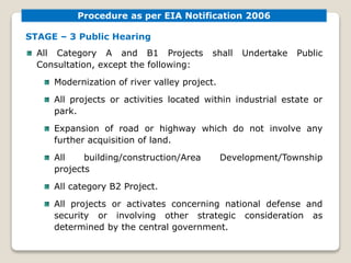 STAGE – 3 Public Hearing
All Category A and B1 Projects shall Undertake Public
Consultation, except the following:
Modernization of river valley project.
All projects or activities located within industrial estate or
park.
Expansion of road or highway which do not involve any
further acquisition of land.
All building/construction/Area Development/Township
projects
All category B2 Project.
All projects or activates concerning national defense and
security or involving other strategic consideration as
determined by the central government.
Procedure as per EIA Notification 2006
 