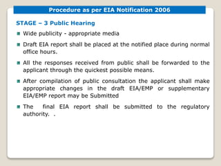 STAGE – 3 Public Hearing
Wide publicity - appropriate media
Draft EIA report shall be placed at the notified place during normal
office hours.
All the responses received from public shall be forwarded to the
applicant through the quickest possible means.
After compilation of public consultation the applicant shall make
appropriate changes in the draft EIA/EMP or supplementary
EIA/EMP report may be Submitted
The final EIA report shall be submitted to the regulatory
authority. .
Procedure as per EIA Notification 2006
 