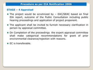 STAGE – 4 Appraisal
The project would be scrutinized by – EAC/SEAC based on final
EIA report, outcome of the Public Consultation including public
hearing proceedings and application of project proponent.
The applicant shall be invited to furnish necessary clarification in
person by appraisal committee.
On Completion of the proceedings the expert appraisal committee
shall make categorical recommendations for grant of prior
environmental clearance/rejection with reasons.
EC is transferable.
Procedure as per EIA Notification 2006
 