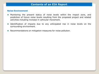 Noise Environment
Monitoring the present status of noise levels within the impact zone, and
prediction of future noise levels resulting from the proposed project and related
activities including increase in vehicular movement.
Identification of impacts due to any anticipated rise in noise levels on the
surrounding environment.
Recommendations on mitigation measures for noise pollution.
Contents of an EIA Report
 