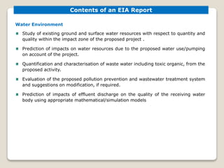 Contents of an EIA Report
Water Environment
Study of existing ground and surface water resources with respect to quantity and
quality within the impact zone of the proposed project .
Prediction of impacts on water resources due to the proposed water use/pumping
on account of the project.
Quantification and characterisation of waste water including toxic organic, from the
proposed activity.
Evaluation of the proposed pollution prevention and wastewater treatment system
and suggestions on modification, if required.
Prediction of impacts of effluent discharge on the quality of the receiving water
body using appropriate mathematical/simulation models
 