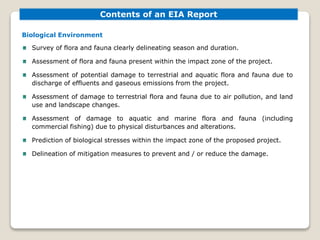 Biological Environment
Survey of flora and fauna clearly delineating season and duration.
Assessment of flora and fauna present within the impact zone of the project.
Assessment of potential damage to terrestrial and aquatic flora and fauna due to
discharge of effluents and gaseous emissions from the project.
Assessment of damage to terrestrial flora and fauna due to air pollution, and land
use and landscape changes.
Assessment of damage to aquatic and marine flora and fauna (including
commercial fishing) due to physical disturbances and alterations.
Prediction of biological stresses within the impact zone of the proposed project.
Delineation of mitigation measures to prevent and / or reduce the damage.
Contents of an EIA Report
 