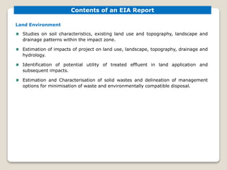 Land Environment
Studies on soil characteristics, existing land use and topography, landscape and
drainage patterns within the impact zone.
Estimation of impacts of project on land use, landscape, topography, drainage and
hydrology.
Identification of potential utility of treated effluent in land application and
subsequent impacts.
Estimation and Characterisation of solid wastes and delineation of management
options for minimisation of waste and environmentally compatible disposal.
Contents of an EIA Report
 