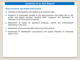 Socio-economic and Health Environment
Collection of demographic and related socio-economic data.
Projection of anticipated changes in the socio-economic and health due to the
project and related activities including traffic congestion and delineation of
measures to minimise adverse impacts.
Assessment of impact on significant historical, cultural and archaeological
sites/places in the area.
Assessment of economic benefits arising out of the project.
Assessment of rehabilitation requirements with special emphasis on scheduled
areas, if any.
Contents of an EIA Report
 