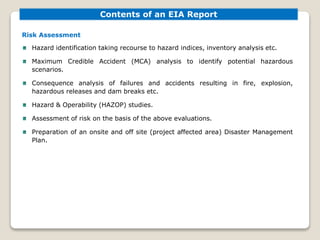 Risk Assessment
Hazard identification taking recourse to hazard indices, inventory analysis etc.
Maximum Credible Accident (MCA) analysis to identify potential hazardous
scenarios.
Consequence analysis of failures and accidents resulting in fire, explosion,
hazardous releases and dam breaks etc.
Hazard & Operability (HAZOP) studies.
Assessment of risk on the basis of the above evaluations.
Preparation of an onsite and off site (project affected area) Disaster Management
Plan.
Contents of an EIA Report
 