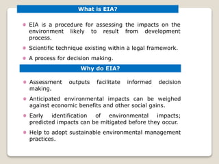 What is EIA?
EIA is a procedure for assessing the impacts on the
environment likely to result from development
process.
Scientific technique existing within a legal framework.
A process for decision making.
Why do EIA?
Assessment outputs facilitate informed decision
making.
Anticipated environmental impacts can be weighed
against economic benefits and other social gains.
Early identification of environmental impacts;
predicted impacts can be mitigated before they occur.
Help to adopt sustainable environmental management
practices.
 
