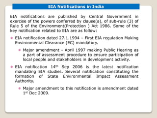 EIA Notifications in India
EIA notifications are published by Central Government in
exercise of the powers conferred by clause(a), of sub-rule (3) of
Rule 5 of the Environment(Protection ) Act 1986. Some of the
key notification related to EIA are as follow:
EIA notification dated 27.1.1994 – First EIA regulation Making
Environmental Clearance (EC) mandatory.
Major amendment - April 1997 making Public Hearing as
a part of assessment procedure to ensure participation of
local people and stakeholders in development activity.
EIA notification 14th Sep 2006 is the latest notification
mandating EIA studies. Several notification constituting the
formation of State Environmental Impact Assessment
Authority.
Major amendment to this notification is amendment dated
1st Dec 2009.
 