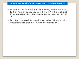 EC will not be required for items falling under entry no.
1, 2, 3, 4, 5, 7, 9, 10, 12, 13, 14, 16, 17, 19, 21, 25 and
27 of the schedule if the investment is less than Rs 50
Cr.
Any item reserved for small scale industrial sector with
investment less than Rs 1 Cr will not require EC..
About EIA Notification 1994 and its amendments
 