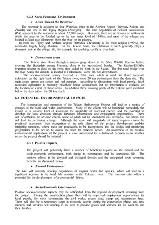 6.2.3 Socio-Economic Environment
 Areas Around the Reservoir
The reservoir is adjacent to four Weredas, three in the Amhara Region (Beyeda, Sekota and
Zikuala) and one in the Tigray Region (Abergele). The total population of Peasant Associations
(PA) adjacent to the reservoir is about 52,200 people. However, there are no houses or settlements
within the area to be flooded up to the top water level of 1140m, and most of the villages are
located at least two kilometres from the river on the plateau,
In both the Tigray and Amhara regions Orthodox Christianity is the main religion (>99%), the
remainder largely being Muslims. In the Tekeze basin, the Orthodox Church generally plays a
dominant role in the village life, for example for resolving conflicts over land.
 Downstream areas
The Tekeze river flows through a narrow gorge down to the Shire Wildlife Reserve before
crossing the floodplain aroung Humera, close to the international border. The Kashm-El-Girba
irrigation scheme in sited on the river, now called the Setit, in the Sudan. The first road bridge over
the river below the damsite is located at Embamadre, some 100 km downstream.
The socio-economic survey revealed a 10 ha area which is used for flood recession
cultivation on the right bank of the Tekeze river, some 20 km downstream from the dam site. The
main crops grown are cotton and red peppers. According to discussions with local people, flood
recession agriculture is probably practised further downstream, but no information is available on
the location or extent of these areas. In addition, three crossing points of the Tekeze were identified
below the dam within the 20 km reach.
6.3 POTENTIAL ENVIRONMENTAL IMPACTS
The construction and operation of the Tekeze Hydropower Project will lead to a variety of
changes in the local and wider environment. Many of the effects will be beneficial, particularly the
impact at a national level of increasing the availability of electrical energy, and the potential to
develop the local economy through improved infrastructure and employment opportunities. There
will nevertheless be adverse effects, some of which will be short-term and reversible, but others that
will lead to permanent change. Although the scale and magnitude of many impacts cannot be
predicted accurately, their recognition at an early phase of the project development enables
mitigating measures, where these are practicable, to be incorporated into the design, and monitoring
programmes to be set up to assess the need for remedial action. An awareness of the residual
environmental implications of the project is also fundamental for a balanced decision as to whether
or not the project should be initiated.
6.3.1 Positive Impacts
The project will potentially have a number of beneficial impacts on the natural and the
socio-economic environment, both during its construction and its operational life. The
positive effects in the physical and biological domain and the anticipated socio-economic
benefits are discussed below
 Natural Environment
The lake will naturally develop populations of stagnant water fish species, which will lead to a
significant increase in the total fish biomass in the Tekeze river. The reservoir also offers a
potential for the development of a commercial fishery.
 Socio-Economic Environment
Positive socio-economic impacts may be anticipated from the regional development stemming from
the project. During the construction phase there will be improved employment opportunities for
local people, for work constructing the civil works, access road, camp and transmission lines.
There will also be a temporary surge in economic activity during the construction phase, and new
markets and services will develop in the area to provide goods and services for the workers and
their families
 
