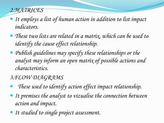 2.MATRICES
 It employs a list of human action in addition to list impact
indicators.
 These two lists are related in a matrix, which can be used to
identify the cause effect relationship.
 Publish guidelines may specify these relationships or the
analyst may inform an open matrix of possible actions and
characteristics.
3.FLOW DIAGRAMS
 These used to identify action effect impact relationship.
 It premises the analyst to vizualise the connection between
action and impact.
 It studied to single project assessment.
 