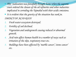  This realization was forcefully brought home when the supreme
court ordered the closure of the oil refineries and other industries
implicated in corroding the Tajmahal with their acidic emissions.
 It is evident that the gravity of the situation has sunk in.
IMPACT OF ACID RAIN
1. Fresh water ecosystem destroyed.
2. Fertility of soil declined.
3. Vegetation and undergrowth causing reduced or abnormal
growth.
4. Acid rain affect human health in a number of ways such as
irritation of the skin, respiratory tract etc.
5. Buildings have been affected by ‘marble cancer’,’stone cancer’
etc.
 